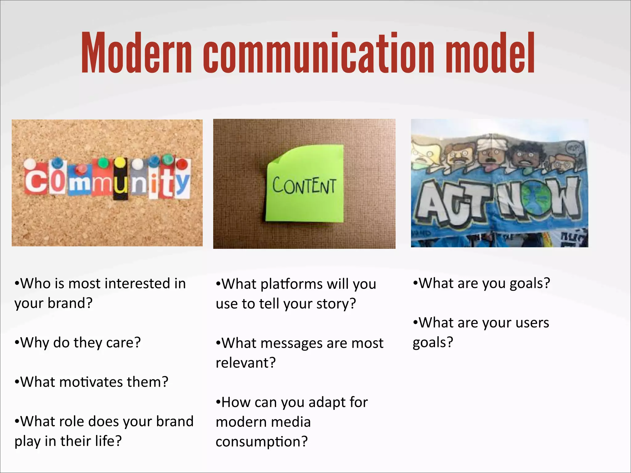 Modern communication model


•Who	
  is	
  most	
  interested	
  in	
     •What	
  pla8orms	
  will	
  you	
       •What	
  are	
  you	
  goals?
your	
  brand?                               use	
  to	
  tell	
  your	
  story?
                                                                                      •What	
  are	
  your	
  users	
  
•Why	
  do	
  they	
  care?                  •What	
  messages	
  are	
  most	
       goals?
                                             relevant?
•What	
  mo3vates	
  them?
                                             •How	
  can	
  you	
  adapt	
  for	
  
•What	
  role	
  does	
  your	
  brand	
     modern	
  media	
  
play	
  in	
  their	
  life?                 consump3on?
 