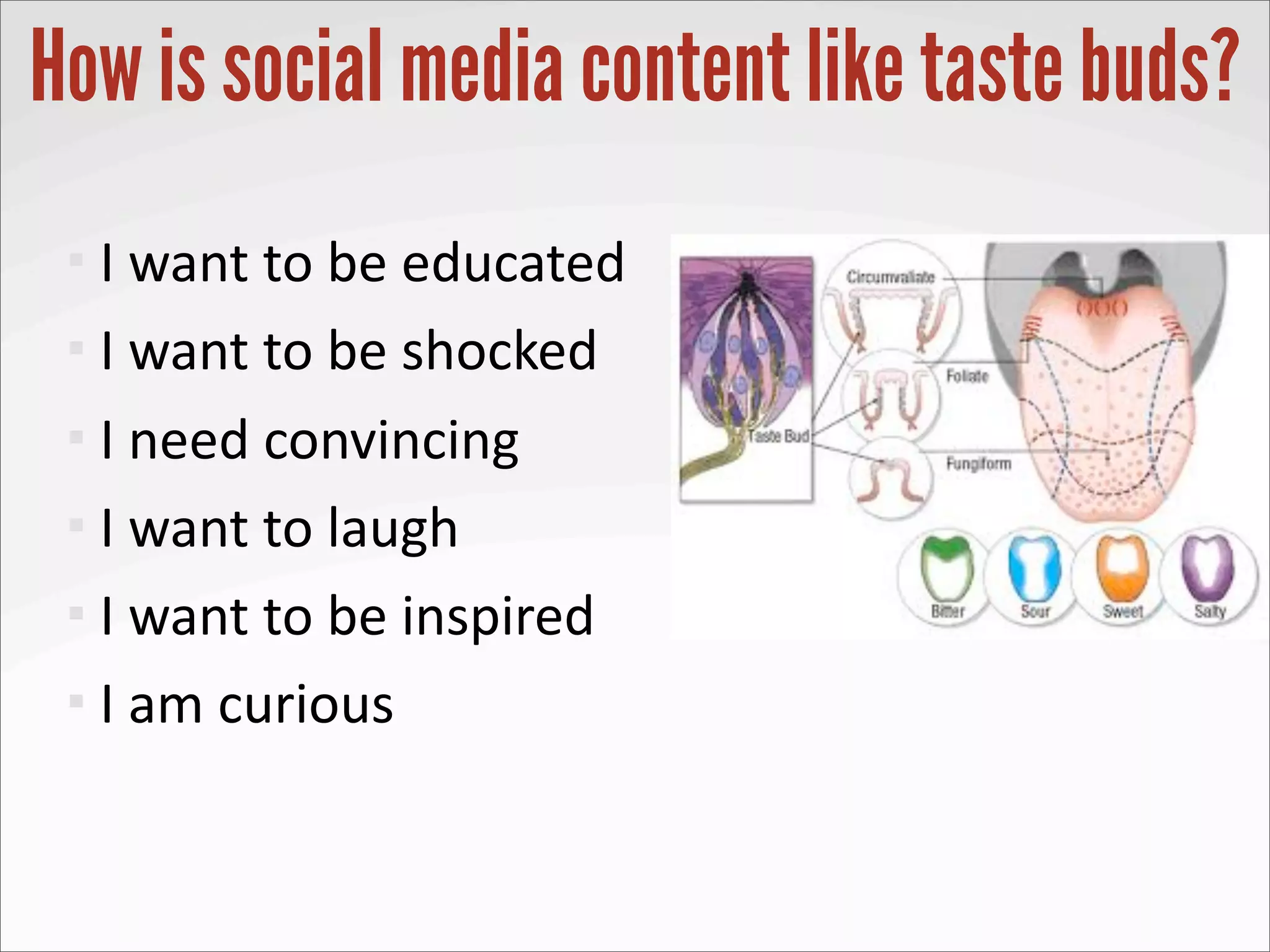 How is social media content like taste buds?
  I	
  want	
  to	
  be	
  educated
  I	
  want	
  to	
  be	
  shocked

  I	
  need	
  convincing
  I	
  want	
  to	
  laugh
  I	
  want	
  to	
  be	
  inspired
  I	
  am	
  curious
 