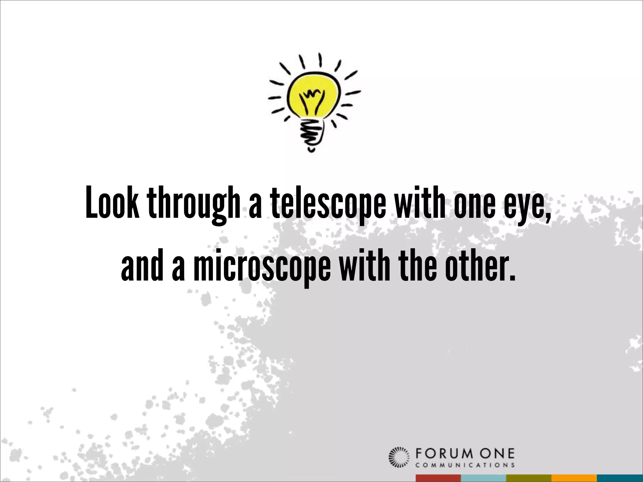 Look through a telescope with one eye,
   and a microscope with the other.
 