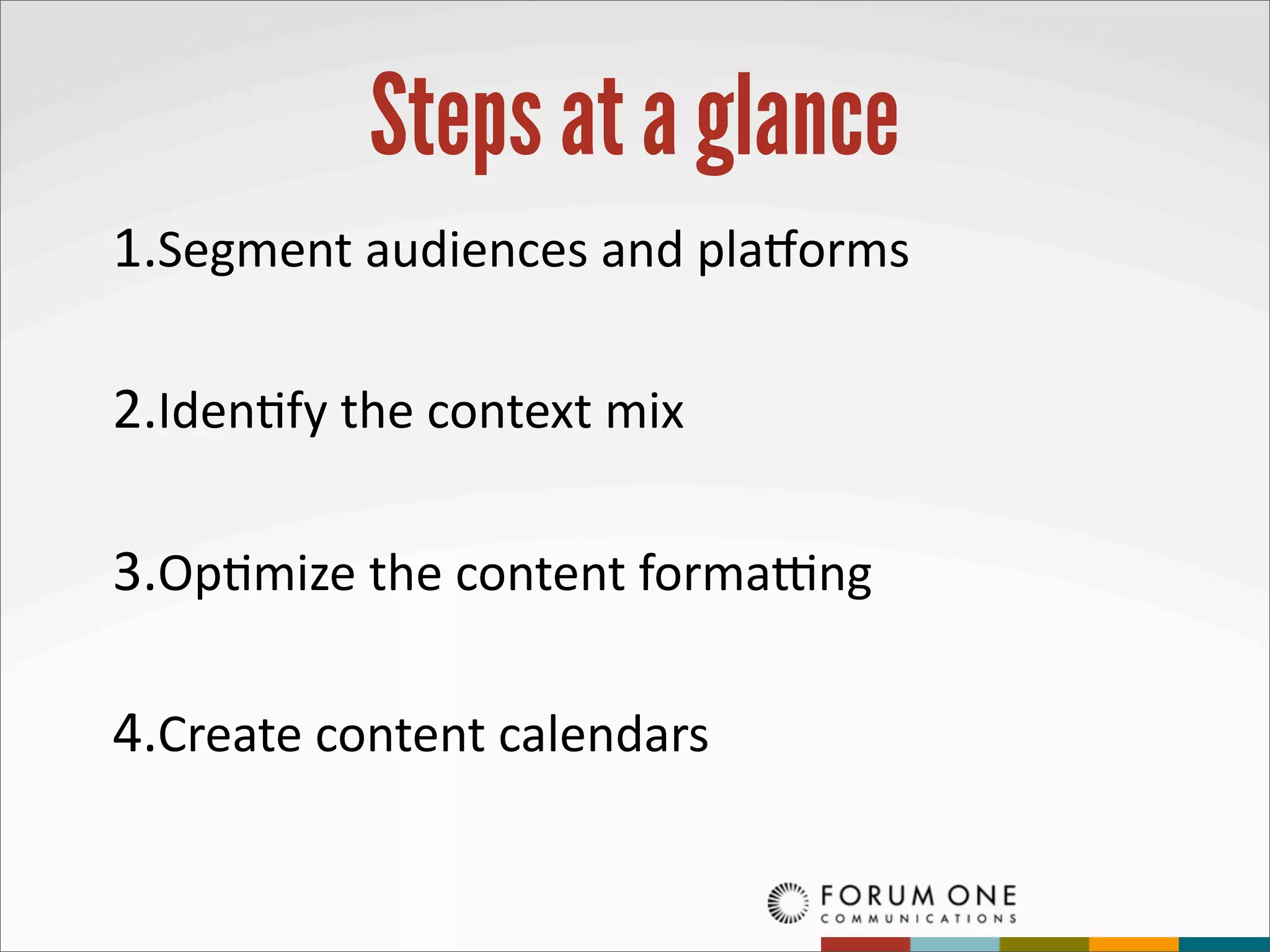 Steps at a glance
1.Segment	
  audiences	
  and	
  pla=orms

2.Iden?fy	
  the	
  context	
  mix

3.Op?mize	
  the	
  content	
  formaCng

4.Create	
  content	
  calendars
 