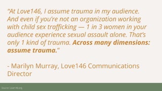 “At Love146, I assume trauma in my audience.
And even if you’re not an organization working
with child sex traﬃcking — 1 in 3 women in your
audience experience sexual assault alone. That’s
only 1 kind of trauma. Across many dimensions:
assume trauma.”
- Marilyn Murray, Love146 Communications
Director
Source: Love146.org
 