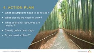 Copyright © 2017 Rhythm Systems, Inc. rhythmsystems.com
4. ACTION PLAN
•  What assumptions need to be tested?
•  What else do we need to know?
•  What additional resources are
needed?
•  Clearly deﬁne next steps
•  Do we need a plan B?
 