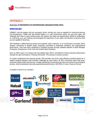 APPENDIX 2
Overview of PRESIDENTS OF ENTERPRISING ORGANIZATIONS (PEO)

WWW.PEO.NET

CONNECT with the leaders who are successful, driven, and like you, have an appetite for continuous learning
and development. THINK with like-minded leaders in a safe environment where you and your peers will
challenge each other to solve existing issues and explore new ideas and opportunities. GROW by challenging,
or confirming, your own thinking and leveraging the experience of your peers and Advisors to become what
you are capable of becoming.

PEO facilitates a skilled learning process and expands career networks. In an environment of growth, PEO’s
dynamic community of leaders guide companies committed to leadership excellence and organizational
performance. They have been recognized in Canadian business through repeated selection as Best Managed
Companies, Entrepreneur of the Year and Canada’s Best Employers.

Even so, PEO’s vision is to improve the way leaders lead. PEO is committed to driving executive performance
through the right Connections, Thinking and Growth. The process is a proven success.

To sustain professional and business growth, PEO provides one of the most effective sounding boards for a
leader's toughest decisions with members challenged as never before. At PEO, connecting means that senior
executives expand skills and learning, manage professional and personal journeys and overcome psychological
barriers, while emphatically improving organizational performance. With PEO, it’s never ‘lonely at the top.’


A sample of some of our members:




                                        Page 12 of 14
 