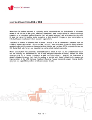 SHORT BIO OF MARK RIVERS, CEO OF BGC




Mark Rivers can best be described as a visionary, a true Renaissance Man. He is the founder of PEO and a
pioneer in the concept of peer group leadership development. Mark is described by his peers and business
associates as an exceptional leader and mentor. Mark has worked with over 3,000 senior executives during his
20 plus year career in teaching senior executives to think creatively through an open conversation as
individual leaders or as leaders in their respective organizations.

Today Mark is involved in leadership roles in several Canadian as well as International Companies He is the
founder of Breakthrough Growth Corporation (BGC) and CEO Capital, companies focused on driving enhanced
organizational growth through groundbreaking strategic thinking and execution. BGC is a consulting group and
CEO Capital deals with Mergers and Acquisitions as well as private equity investments.

Mark is originally from New Zealand but relocated to Canada almost 20 years ago. His Canadian career began
with the founding and management of The 50 Best Managed Companies in the CEO Network for Arthur
Andersen (now run by Deloitte Consulting). As well, he is responsible for, launching the Government of
Ontario's Wisdom Exchange. Mark had the privilege of working with Reader's Digest in the design and
implementation of the LITE Exchange (Leaders Influencing Today's Education) program helping identify,
recognize, and support best practices for educators across Canada.




                                         Page 7 of 14
 
