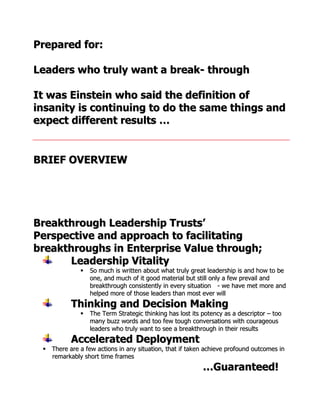 Prepared for:

Leaders who truly want a break- through

It was Einstein who said the definition of
insanity is continuing to do the same things and
expect different results …


BRIEF OVERVIEW




Breakthrough Leadership Trusts’
Perspective and approach to facilitating
breakthroughs in Enterprise Value through;
      Leadership Vitality
                 So much is written about what truly great leadership is and how to be
                  one, and much of it good material but still only a few prevail and
                  breakthrough consistently in every situation - we have met more and
                  helped more of those leaders than most ever will
           Thinking and Decision Making
                 The Term Strategic thinking has lost its potency as a descriptor – too
                  many buzz words and too few tough conversations with courageous
                  leaders who truly want to see a breakthrough in their results
           Accelerated Deployment
  There are a few actions in any situation, that if taken achieve profound outcomes in
   remarkably short time frames
                                                           …Guaranteed!
 