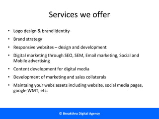 © Breakthru Digital Agency
Services we offer
• Logo design & brand identity
• Brand strategy
• Responsive websites – design and development
• Digital marketing through SEO, SEM, Email marketing, Social and
Mobile advertising
• Content development for digital media
• Development of marketing and sales collaterals
• Maintaing your webs assets including website, social media pages,
google WMT, etc.
 