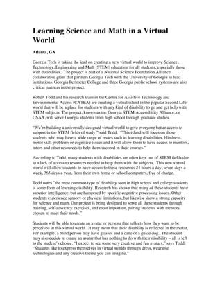 Learning Science and Math in a Virtual
World
Atlanta, GA

Georgia Tech is taking the lead on creating a new virtual world to improve Science,
Technology, Engineering and Math (STEM) education for all students, especially those
with disabilities. The project is part of a National Science Foundation Alliance
collaborative grant that partners Georgia Tech with the University of Georgia as lead
institutions. Georgia Perimeter College and three Georgia public school systems are also
critical partners in the project.

Robert Todd and his research team in the Center for Assistive Technology and
Environmental Access (CATEA) are creating a virtual island in the popular Second Life
world that will be a place for students with any kind of disability to go and get help with
STEM subjects. The project, known as the Georgia STEM Accessibility Alliance, or
GSAA, will serve Georgia students from high school through graduate studies.

“We’re building a universally designed virtual world to give everyone better access to
support in the STEM fields of study,” said Todd. “This island will focus on those
students who may have a wide range of issues such as learning disabilities, blindness,
motor skill problems or cognitive issues and it will allow them to have access to mentors,
tutors and other resources to help them succeed in their courses.”

According to Todd, many students with disabilities are often kept out of STEM fields due
to a lack of access to resources needed to help them with the subjects. This new virtual
world will allow students to have access to these resources 24 hours a day, seven days a
week, 365 days a year, from their own home or school computers, free of charge.

Todd notes ”the most common type of disability seen in high school and college students
is some form of learning disability. Research has shown that many of these students have
superior intelligence, but are hampered by specific cognitive processing issues. Other
students experience sensory or physical limitations, but likewise show a strong capacity
for science and math. Our project is being designed to serve all these students through
training, self-advocacy exercises, and most important, pairing students with mentors
chosen to meet their needs.”

Students will be able to create an avatar or persona that reflects how they want to be
perceived in this virtual world. It may mean that their disability is reflected in the avatar.
For example, a blind person may have glasses and a cane or a guide dog. The student
may also decide to create an avatar that has nothing to do with their disability – all is left
to the student’s choice. “I expect to see some very creative and fun avatars,” says Todd.
“Students like to express themselves in virtual worlds through dress, wearable
technologies and any creative theme you can imagine.”
 