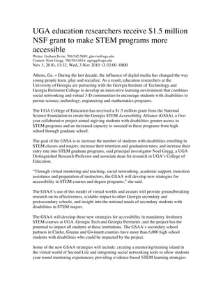 UGA education researchers receive $1.5 million
NSF grant to make STEM programs more
accessible
Writer: Graham Ervin, 706/542-5889, glervin@uga.edu
Contact: Noel Gregg, 706/583-0814, ngregg@uga.edu
Nov 3, 2010, 13:32, Wed, 3 Nov 2010 13:32:00 -0800

Athens, Ga. – During the last decade, the influence of digital media has changed the way
young people learn, play and socialize. As a result, education researchers at the
University of Georgia are partnering with the Georgia Institute of Technology and
Georgia Perimeter College to develop an innovative learning environment that combines
social networking and virtual 3-D communities to encourage students with disabilities to
pursue science, technology, engineering and mathematics programs.

The UGA College of Education has received a $1.5 million grant from the National
Science Foundation to create the Georgia STEM Accessibility Alliance (GSSA), a five-
year collaborative project aimed atgiving students with disabilities greater access to
STEM programs and an increased capacity to succeed in these programs from high
school through graduate school.

The goal of the GSSA is to increase the number of students with disabilities enrolling in
STEM classes and majors; increase their retention and graduation rates; and increase their
entry rate into STEM graduate programs, said principal investigator Noel Gregg, a UGA
Distinguished Research Professor and associate dean for research in UGA’s College of
Education.

“Through virtual mentoring and teaching, social networking, academic support, transition
assistance and preparation of instructors, the GSAA will develop new strategies for
accessibility in STEM courses and degree programs,” she said.

The GSAA’s use of this model of virtual worlds and avatars will provide groundbreaking
research on its effectiveness, scalable impact to other Georgia secondary and
postsecondary schools, and insight into the national needs of secondary students with
disabilities in STEM majors.

The GSAA will develop these new strategies for accessibility in mandatory freshmen
STEM courses at UGA, Georgia Tech and Georgia Perimeter, and the project has the
potential to impact all students at these institutions. The GSAA’s secondary school
partners in Clarke, Greene and Gwinnett counties have more than 6,000 high school
students with disabilities who could be impacted by the project.

Some of the new GSAA strategies will include: creating a mentoring/training island in
the virtual world of Second Life and integrating social networking tools to allow students
year-round mentoring experiences; providing evidence-based STEM learning strategies
 