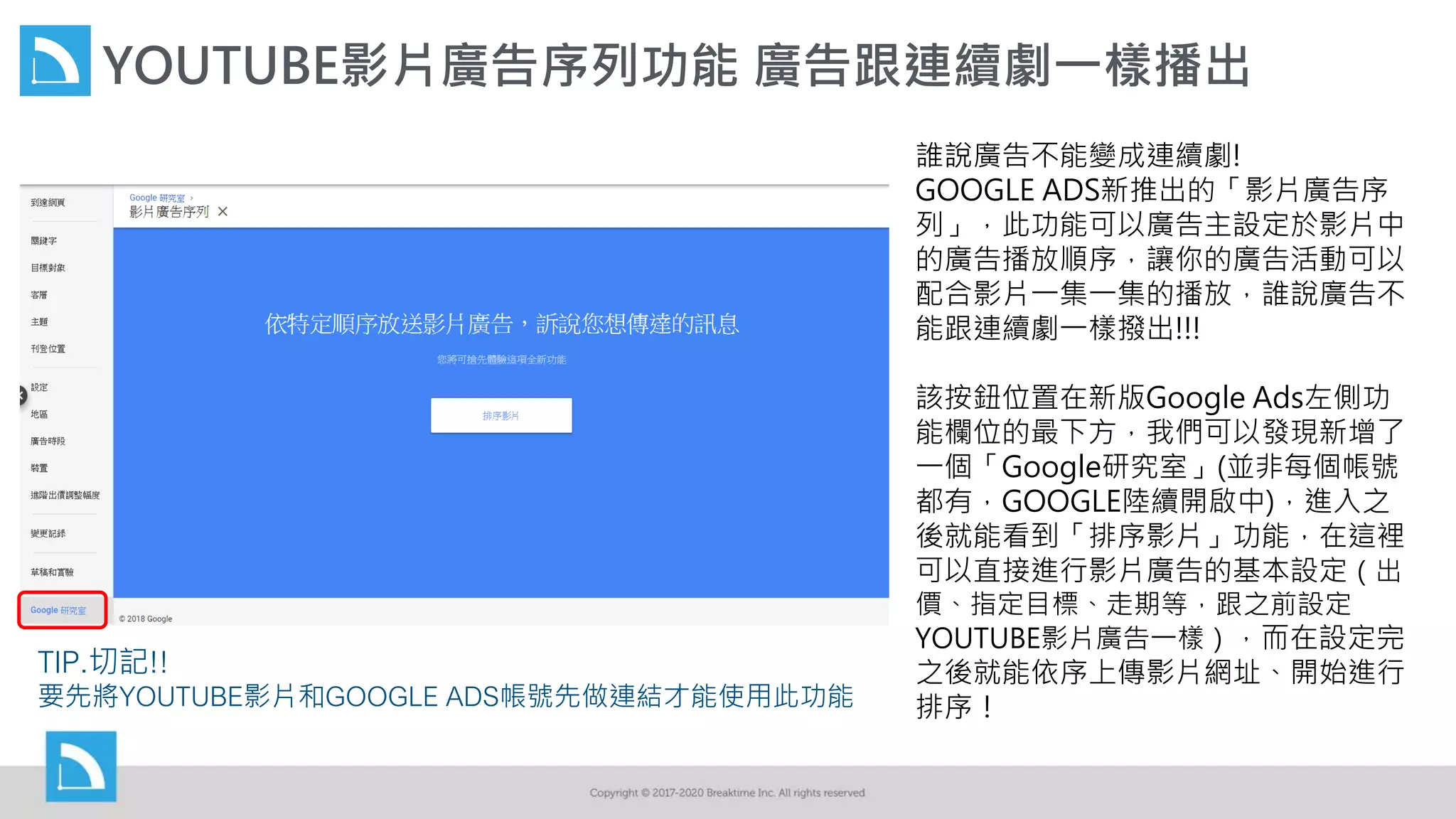 YOUTUBE影片廣告序列功能 廣告跟連續劇一樣播出
誰說廣告不能變成連續劇!
GOOGLE ADS新推出的「影片廣告序
列」，此功能可以廣告主設定於影片中
的廣告播放順序，讓你的廣告活動可以
配合影片一集一集的播放，誰說廣告不
能跟連續劇一樣撥出!!!
該按鈕位置在新版Google Ads左側功
能欄位的最下方，我們可以發現新增了
一個「Google研究室」(並非每個帳號
都有，GOOGLE陸續開啟中)，進入之
後就能看到「排序影片」功能，在這裡
可以直接進行影片廣告的基本設定（出
價、指定目標、走期等，跟之前設定
YOUTUBE影片廣告一樣），而在設定完
之後就能依序上傳影片網址、開始進行
排序！
TIP.切記!!
要先將YOUTUBE影片和GOOGLE ADS帳號先做連結才能使用此功能
 