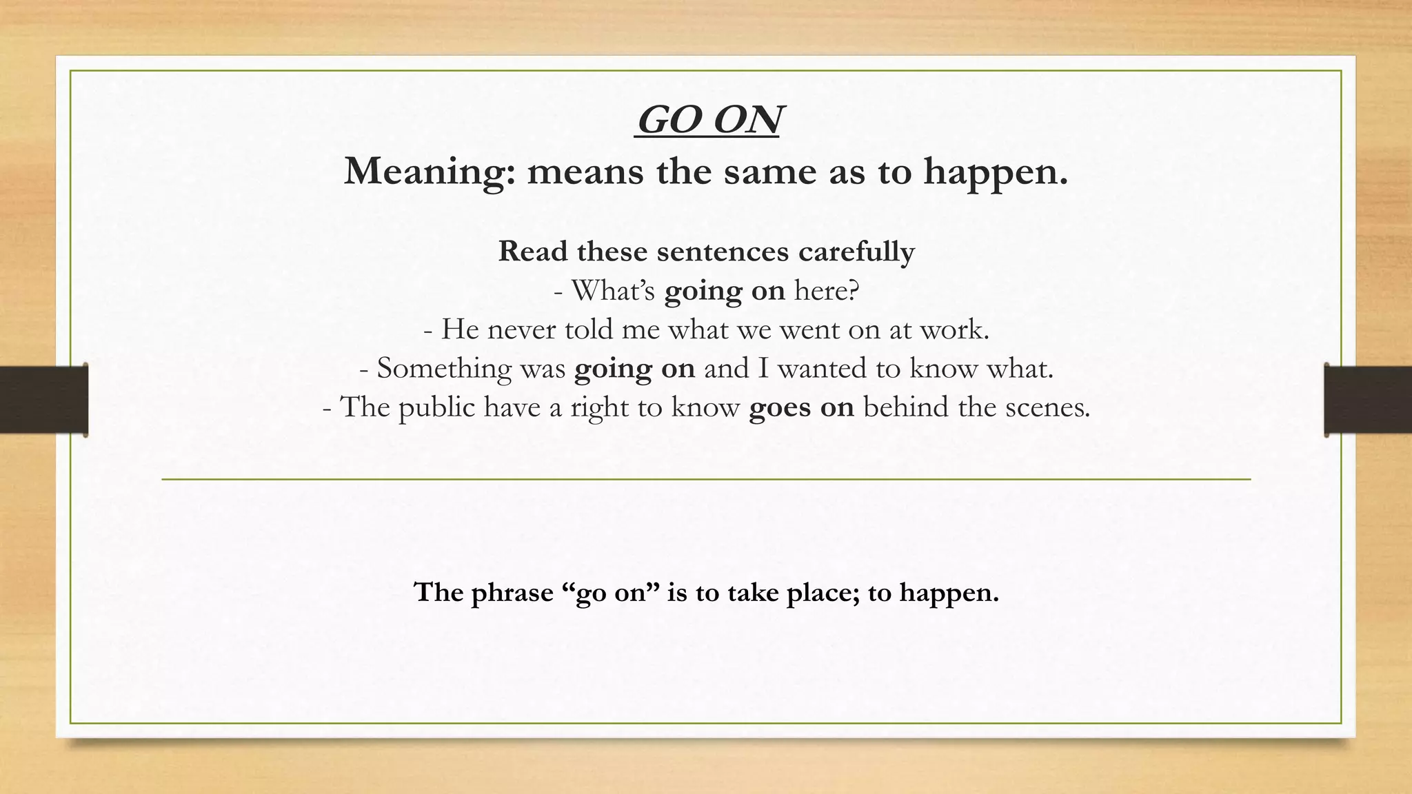 GO ON
Meaning: means the same as to happen.
Read these sentences carefully
- What’s going on here?
- He never told me what we went on at work.
- Something was going on and I wanted to know what.
- The public have a right to know goes on behind the scenes.
The phrase “go on” is to take place; to happen.
 