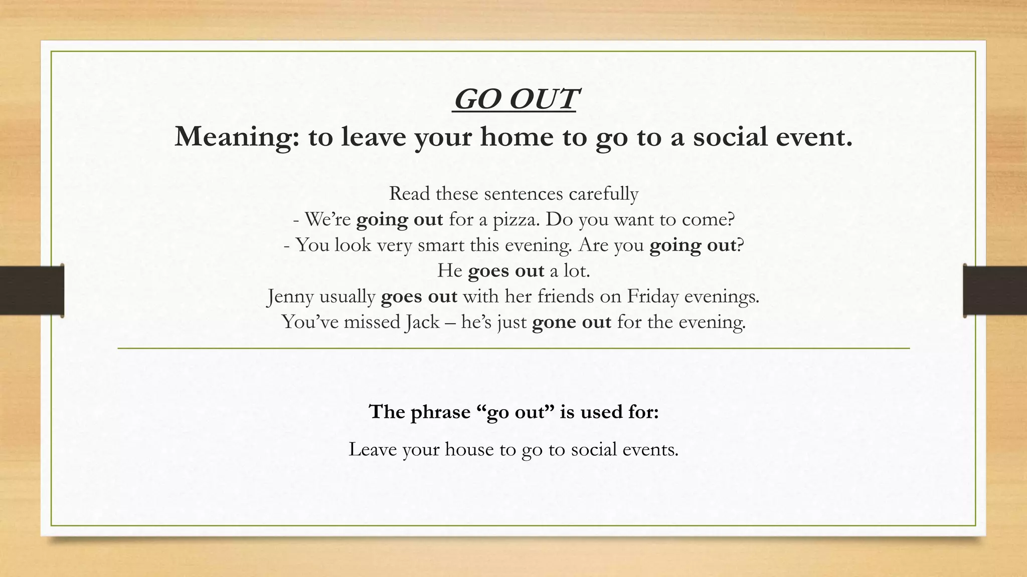 GO OUT
Meaning: to leave your home to go to a social event.
Read these sentences carefully
- We’re going out for a pizza. Do you want to come?
- You look very smart this evening. Are you going out?
He goes out a lot.
Jenny usually goes out with her friends on Friday evenings.
You’ve missed Jack – he’s just gone out for the evening.
The phrase “go out” is used for:
Leave your house to go to social events.
 