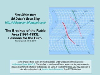 Free Slides from Ed Dolan’s Econ Blog http://dolanecon.blogspot.com/ The Breakup of the Ruble Area (1991-1993): Lessons for the Euro  Post prepared  July 3, 2010 Terms of Use:  These slides are made available under Creative Commons License  Attribution—Share Alike 3.0  . You are free to use these slides as a resource for your economics classes together with whatever textbook you are using. If you like the slides, you may also want to take a look at my textbook,  Introduction to Economics ,  from BVT Publishers.  