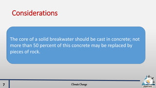 Considerations
ClimateChange7
In the presence of thick sand deposits, a rubble foundation
with adequate scour protection is recommended lest strong
tidal streams, water currents or wave turbulence scour away
the sand underneath the foundation.
The core of a solid breakwater should be cast in concrete; not
more than 50 percent of this concrete may be replaced by
pieces of rock.
 