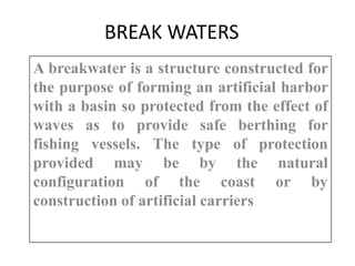 BREAK WATERS
A breakwater is a structure constructed for
the purpose of forming an artificial harbor
with a basin so protected from the effect of
waves as to provide safe berthing for
fishing vessels. The type of protection
provided may be by the natural
configuration of the coast or by
construction of artificial carriers
 