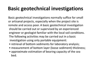 Basic geotechnical investigations
Basic geotechnical investigations normally suffice for small
or artisanal projects, especially when the project site is
remote and access poor. A basic geotechnical investigation
 should be carried out or supervised by an experienced
 engineer or geologist familiar with the local soil conditions.
 The following activities may be carried out in a basic
  investigation using only portable equipment:
 • retrieval of bottom sediments for laboratory analysis;
 • measurement of bottom layer (loose sediment) thickness;
 • approximate estimation of bearing capacity of the sea
   bed.
 