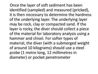 Once the layer of soft sediment has been
identified (sampled) and measured (pricked),
it is then necessary to determine the hardness
of the underlying layer. The underlying layer
may be rock, clay or compacted sand. If the
layer is rocky, the diver should collect a piece
of the material for laboratory analysis using a
hammer and chisel. For softer types of
material, the diver (with a submerged weight
of around 10 kilograms) should use a steel
probe (1 metre long, 12 millimetres in
diameter) or pocket penetrometer
 