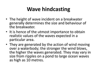 Wave hindcasting
• The height of wave incident on a breakwater
  generally determines the size and behaviour of
  the breakwater.
• It is hence of the utmost importance to obtain
  realistic values of the waves expected in a
  particular area.
• They are generated by the action of wind moving
  over a waterbody; the stronger the wind blows,
  the higher the waves generated. They may vary in
  size from ripples on a pond to large ocean waves
  as high as 10 metres.
 