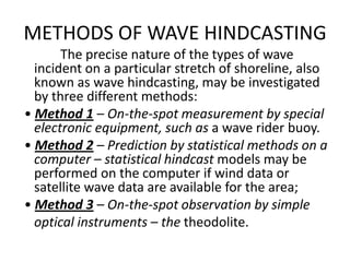 METHODS OF WAVE HINDCASTING
       The precise nature of the types of wave
  incident on a particular stretch of shoreline, also
  known as wave hindcasting, may be investigated
  by three different methods:
• Method 1 – On-the-spot measurement by special
  electronic equipment, such as a wave rider buoy.
• Method 2 – Prediction by statistical methods on a
  computer – statistical hindcast models may be
  performed on the computer if wind data or
  satellite wave data are available for the area;
• Method 3 – On-the-spot observation by simple
  optical instruments – the theodolite.
 