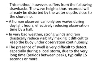 This method, however, suffers from the following
   drawbacks. The wave heights thus recorded will
   already be distorted by the water depths close to
   the shoreline.
• A human observer can only see waves during
   daylight hours, effectively reducing observation
   time by a half.
• In very bad weather, strong winds and rain
   drastically reduce visibility making it difficult to
   keep the buoy under observation continuously.
• The presence of swell is very difficult to detect,
   especially during a local storm, due to the very
   long time (period) between peaks, typically 15
   seconds or more.
 