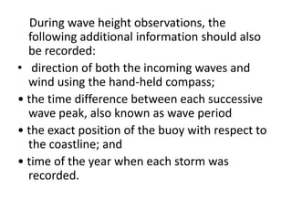 During wave height observations, the
  following additional information should also
  be recorded:
• direction of both the incoming waves and
  wind using the hand-held compass;
• the time difference between each successive
  wave peak, also known as wave period
• the exact position of the buoy with respect to
  the coastline; and
• time of the year when each storm was
  recorded.
 