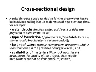 Cross-sectional design
• A suitable cross-sectional design for the breakwater has to
  be produced taking into consideration all the previous data,
  for example:
  • water depths (in deep water, solid vertical sides are
  preferred to save on material);
  • type of foundation (if ground is soft and likely to settle,
  then a rubble breakwater is recommended);
  • height of waves (rubble breakwaters are more suitable
  than solid ones in the presence of larger waves); and
  • availability of materials (if no rock quarries are
  available in the vicinity of the project, then rubble
  breakwaters cannot be economically justified).
 
