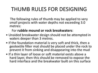 THUMB RULES FOR DESIGNING
    The following rules of thumb may be applied to very
   small projects with water depths not exceeding 3.0
   metres:
     For rubble mound or rock breakwaters:
• Unaided breakwater design should not be attempted in
   waters deeper than 3 metres.
• If the foundation material is very soft and thick, then a
   geotextile filter mat should be placed under the rock to
   prevent it from sinking and disappearing into the mud
• If a thin layer of loose or soft material exists above a
   hard layer, then this should be removed to expose the
   hard interface and the breakwater built on this surface
 