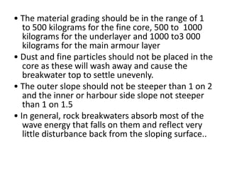 • The material grading should be in the range of 1
   to 500 kilograms for the fine core, 500 to 1000
   kilograms for the underlayer and 1000 to3 000
   kilograms for the main armour layer
• Dust and fine particles should not be placed in the
   core as these will wash away and cause the
   breakwater top to settle unevenly.
• The outer slope should not be steeper than 1 on 2
   and the inner or harbour side slope not steeper
   than 1 on 1.5
• In general, rock breakwaters absorb most of the
   wave energy that falls on them and reflect very
   little disturbance back from the sloping surface..
 