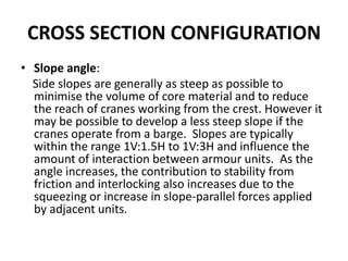 CROSS SECTION CONFIGURATION
• Slope angle:
  Side slopes are generally as steep as possible to
  minimise the volume of core material and to reduce
  the reach of cranes working from the crest. However it
  may be possible to develop a less steep slope if the
  cranes operate from a barge. Slopes are typically
  within the range 1V:1.5H to 1V:3H and influence the
  amount of interaction between armour units. As the
  angle increases, the contribution to stability from
  friction and interlocking also increases due to the
  squeezing or increase in slope-parallel forces applied
  by adjacent units.
 