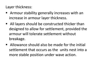 Layer thickness:
 Armour stability generally increases with an
  increase in armour layer thickness.
 All layers should be constructed thicker than
  designed to allow for settlement, provided the
  armour will tolerate settlement without
  breakage.
 Allowance should also be made for the initial
  settlement that occurs as the units nest into a
  more stable position under wave action.
 