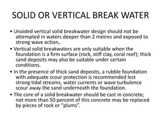 SOLID OR VERTICAL BREAK WATER
• Unaided vertical solid breakwater design should not be
   attempted in waters deeper than 2 metres and exposed to
   strong wave action,.
• Vertical solid breakwaters are only suitable when the
   foundation is a firm surface (rock, stiff clay, coral reef); thick
   sand deposits may also be suitable under certain
   conditions.
• In the presence of thick sand deposits, a rubble foundation
   with adequate scour protection is recommended lest
   strong tidal streams, water currents or wave turbulence
   scour away the sand underneath the foundation.
• The core of a solid breakwater should be cast in concrete;
   not more than 50 percent of this concrete may be replaced
   by pieces of rock or “plums”.
 