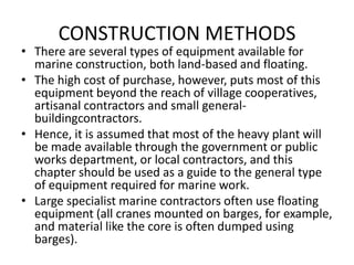 CONSTRUCTION METHODS
• There are several types of equipment available for
  marine construction, both land-based and floating.
• The high cost of purchase, however, puts most of this
  equipment beyond the reach of village cooperatives,
  artisanal contractors and small general-
  buildingcontractors.
• Hence, it is assumed that most of the heavy plant will
  be made available through the government or public
  works department, or local contractors, and this
  chapter should be used as a guide to the general type
  of equipment required for marine work.
• Large specialist marine contractors often use floating
  equipment (all cranes mounted on barges, for example,
  and material like the core is often dumped using
  barges).
 