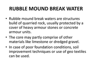 RUBBLE MOUND BREAK WATER
• Rubble mound break waters are structures
  build of quarried rock, usually protected by a
  cover of heavy armour stones or concrete
  armour units.
• The core may partly comprise of other
  materials like limestone or dredged gravel.
• In case of poor foundation conditions, soil
  improvement techniques or use of geo textiles
  can be used.
 