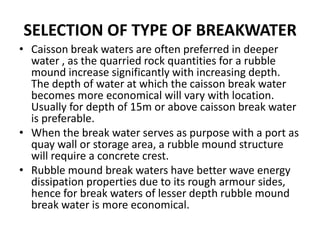 SELECTION OF TYPE OF BREAKWATER
• Caisson break waters are often preferred in deeper
  water , as the quarried rock quantities for a rubble
  mound increase significantly with increasing depth.
  The depth of water at which the caisson break water
  becomes more economical will vary with location.
  Usually for depth of 15m or above caisson break water
  is preferable.
• When the break water serves as purpose with a port as
  quay wall or storage area, a rubble mound structure
  will require a concrete crest.
• Rubble mound break waters have better wave energy
  dissipation properties due to its rough armour sides,
  hence for break waters of lesser depth rubble mound
  break water is more economical.
 