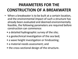 PARAMETERS FOR THE
  CONSTRUCTION OF A BREAKWATER
• When a breakwater is to be built at a certain location,
   and the environmental impact of such a structure has
   already been evaluated and deemed environmentally
   feasible, the following parameters are required before
   construction can commence:
  • a detailed hydrographic survey of the site;
  • a geotechnical investigation of the sea bed;
  • a wave height investigation or hindcasting;
  • a material needs assessment; and
  • the cross-sectional design of the structure.
 