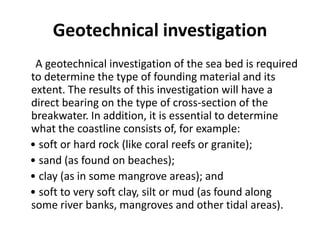 Geotechnical investigation
 A geotechnical investigation of the sea bed is required
to determine the type of founding material and its
extent. The results of this investigation will have a
direct bearing on the type of cross-section of the
breakwater. In addition, it is essential to determine
what the coastline consists of, for example:
• soft or hard rock (like coral reefs or granite);
• sand (as found on beaches);
• clay (as in some mangrove areas); and
• soft to very soft clay, silt or mud (as found along
some river banks, mangroves and other tidal areas).
 