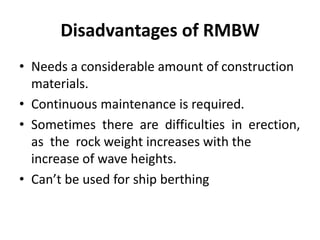 Disadvantages of RMBW
• Needs a considerable amount of construction
materials.
• Continuous maintenance is required.
• Sometimes there are difficulties in erection,
as the rock weight increases with the
increase of wave heights.
• Can’t be used for ship berthing
 