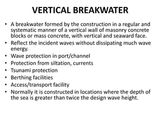 VERTICAL BREAKWATER
• A breakwater formed by the construction in a regular and
systematic manner of a vertical wall of masonry concrete
blocks or mass concrete, with vertical and seaward face.
• Reflect the incident waves without dissipating much wave
energy.
• Wave protection in port/channel
• Protection from siltation, currents
• Tsunami protection
• Berthing facilities
• Access/transport facility
• Normally it is constructed in locations where the depth of
the sea is greater than twice the design wave height.
 