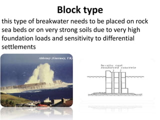 Block type
this type of breakwater needs to be placed on rock
sea beds or on very strong soils due to very high
foundation loads and sensitivity to differential
settlements
 
