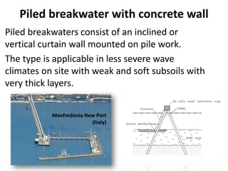 Piled breakwater with concrete wall
Piled breakwaters consist of an inclined or
vertical curtain wall mounted on pile work.
The type is applicable in less severe wave
climates on site with weak and soft subsoils with
very thick layers.
Manfredonia New Port
(Italy)
 