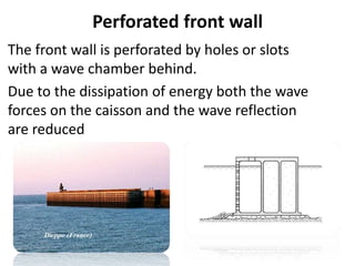Perforated front wall
The front wall is perforated by holes or slots
with a wave chamber behind.
Due to the dissipation of energy both the wave
forces on the caisson and the wave reflection
are reduced
 