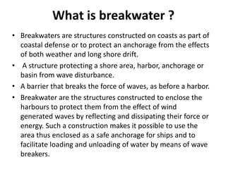 What is breakwater ?
• Breakwaters are structures constructed on coasts as part of
coastal defense or to protect an anchorage from the effects
of both weather and long shore drift.
• A structure protecting a shore area, harbor, anchorage or
basin from wave disturbance.
• A barrier that breaks the force of waves, as before a harbor.
• Breakwater are the structures constructed to enclose the
harbours to protect them from the effect of wind
generated waves by reflecting and dissipating their force or
energy. Such a construction makes it possible to use the
area thus enclosed as a safe anchorage for ships and to
facilitate loading and unloading of water by means of wave
breakers.
 