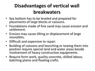 Disadvantages of vertical wall
breakwaters
• Sea bottom has to be leveled and prepared for
placements of large blocks or caissons.
• Foundations made of fine sand may cause erosion and
settlement.
• Erosion may cause tilting or displacement of large
monoliths.
• Difficult and expensive to repair.
• Building of caissons and launching or towing them into
position require special land and water areas beside
involvement of heavy construction equipments.
• Require form work, quality concrete, skilled labour,
batching plants and floating crafts.
 