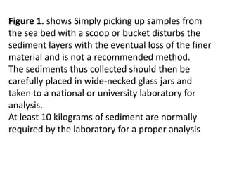 Figure 1. shows Simply picking up samples from
the sea bed with a scoop or bucket disturbs the
sediment layers with the eventual loss of the finer
material and is not a recommended method.
The sediments thus collected should then be
carefully placed in wide-necked glass jars and
taken to a national or university laboratory for
analysis.
At least 10 kilograms of sediment are normally
required by the laboratory for a proper analysis
 