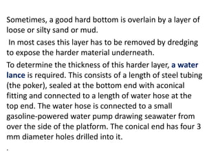 Sometimes, a good hard bottom is overlain by a layer of
loose or silty sand or mud.
In most cases this layer has to be removed by dredging
to expose the harder material underneath.
To determine the thickness of this harder layer, a water
lance is required. This consists of a length of steel tubing
(the poker), sealed at the bottom end with aconical
fitting and connected to a length of water hose at the
top end. The water hose is connected to a small
gasoline-powered water pump drawing seawater from
over the side of the platform. The conical end has four 3
mm diameter holes drilled into it.
.
 