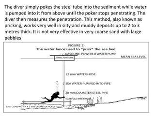 The diver simply pokes the steel tube into the sediment while water
is pumped into it from above until the poker stops penetrating. The
diver then measures the penetration. This method, also known as
pricking, works very well in silty and muddy deposits up to 2 to 3
metres thick. It is not very effective in very coarse sand with large
pebbles
 