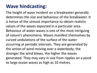 Wave hindcasting:
The height of wave incident on a breakwater generally
determines the size and behaviour of the breakwater. It
is hence of the utmost importance to obtain realistic
values of the waves expected in a particular area.
Behaviour of water waves is one of the most intriguing
of nature’s phenomena. Waves manifest themselves by
curved undulations of the surface of the water
occurring at periodic intervals. They are generated by
the action of wind moving over a waterbody; the
stronger the wind blows, the higher the waves
generated. They may vary in size from ripples on a pond
to large ocean waves as high as 10 metres.
 