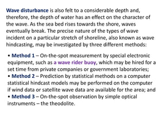 Wave disturbance is also felt to a considerable depth and,
therefore, the depth of water has an effect on the character of
the wave. As the sea bed rises towards the shore, waves
eventually break. The precise nature of the types of wave
incident on a particular stretch of shoreline, also known as wave
hindcasting, may be investigated by three different methods:
• Method 1 – On-the-spot measurement by special electronic
equipment, such as a wave rider buoy, which may be hired for a
set time from private companies or government laboratories;
• Method 2 – Prediction by statistical methods on a computer
statistical hindcast models may be performed on the computer
if wind data or satellite wave data are available for the area; and
• Method 3 – On-the-spot observation by simple optical
instruments – the theodolite.
 