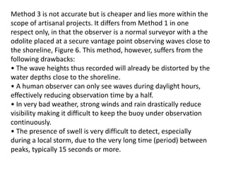 Method 3 is not accurate but is cheaper and lies more within the
scope of artisanal projects. It differs from Method 1 in one
respect only, in that the observer is a normal surveyor with a the
odolite placed at a secure vantage point observing waves close to
the shoreline, Figure 6. This method, however, suffers from the
following drawbacks:
• The wave heights thus recorded will already be distorted by the
water depths close to the shoreline.
• A human observer can only see waves during daylight hours,
effectively reducing observation time by a half.
• In very bad weather, strong winds and rain drastically reduce
visibility making it difficult to keep the buoy under observation
continuously.
• The presence of swell is very difficult to detect, especially
during a local storm, due to the very long time (period) between
peaks, typically 15 seconds or more.
 