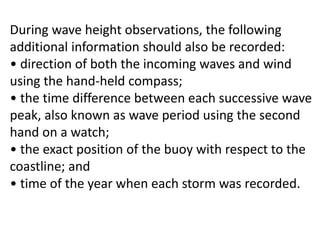 During wave height observations, the following
additional information should also be recorded:
• direction of both the incoming waves and wind
using the hand-held compass;
• the time difference between each successive wave
peak, also known as wave period using the second
hand on a watch;
• the exact position of the buoy with respect to the
coastline; and
• time of the year when each storm was recorded.
 
