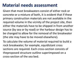 Material needs assessment
Given that most breakwaters consist of either rock or
concrete or a mixture of both, it is evident that if these
primary construction materials are not available in the
required volume in the vicinity of the project site, then
either the materials have to be shipped in from another
source (by sea or by road) or the harbour design has to
be changed to allow for the removal of the breakwater
(the site may have to be moved elsewhere).
To calculate the volume of material required to build a
rock breakwater, for example, equidistant cross
sections are required. Each cross-section consists of
theproposed structure outline superimposed on a
cross-section of the sea bed.
 